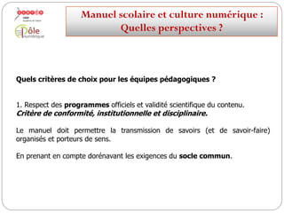 Quels critères de choix pour les équipes pédagogiques ?
1. Respect des programmes officiels et validité scientifique du contenu.
Critère de conformité, institutionnelle et disciplinaire.
En tant que « ressource validée »,
le manuel doit permettre la transmission de savoirs (et de savoir-
faire), organisés et porteurs de sens et faciliter leur apprentissage par les
élèves.
En prenant en compte dorénavant les exigences du socle commun.
Manuelscolaireetculture numérique:
Quellesperspectives ?
 