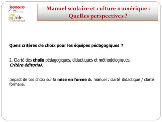 Quels critères de choix pour les équipes pédagogiques ?
2. Clarté des choix pédagogiques, didactiques et méthodologiques.
Critère éditorial.
Impact de ces choix sur la mise en forme du manuel : clarté didactique / clarté
formelle.
Manuelscolaireetculture numérique:
Quellesperspectives ?
 