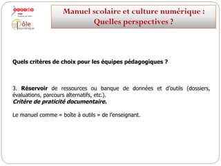 Quels critères de choix pour les équipes pédagogiques ?
de données et d’outils (dossiers,3. Réservoir de ressources ou banque
évaluations, parcours alternatifs, etc.).
Critère de praticité documentaire.
Le manuel comme « boîte à outils » de l’enseignant.
Manuelscolaireetculture numérique:
Quellesperspectives ?
 