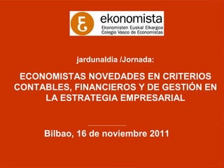 jardunaldia /Jornada:

 ECONOMISTAS NOVEDADES EN CRITERIOS
CONTABLES, FINANCIEROS Y DE GESTIÓN EN
     LA ESTRATEGIA EMPRESARIAL

              ________________________


     Bilbao, 16 de noviembre 2011
 