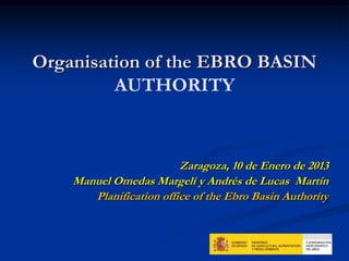 Organisation of the EBRO BASIN
         AUTHORITY



                         Zaragoza, 10 de Enero de 2013
    Manuel Omedas Margelí y Andrés de Lucas Martín
       Planification office of the Ebro Basin Authority
 