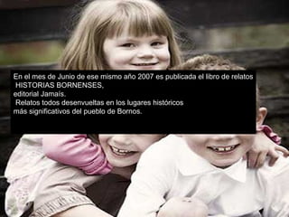 En el mes de Junio de ese mismo año 2007 es publicada el libro de relatos HISTORIAS BORNENSES,  editorial Jamaís. Relatos todos desenvueltas en los lugares históricos  más significativos del pueblo de Bornos. 