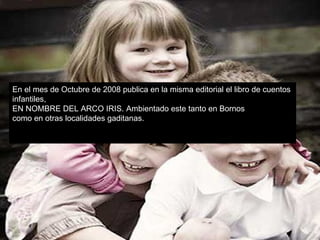 En el mes de Octubre de 2008 publica en la misma editorial el libro de cuentos  infantiles,  EN NOMBRE DEL ARCO IRIS. Ambientado este tanto en Bornos  como en otras localidades gaditanas. 
