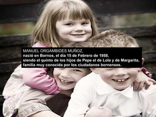 MANUEL ORGAMBIDES MUÑOZ,  nació en Bornos, el día 15 de Febrero de 1958,  siendo el quinto de los hijos de Pepe el de Lola y de Margarita,  familia muy conocida por los ciudadanos bornenses.  