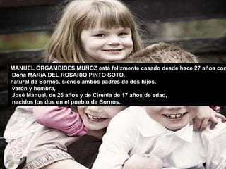 MANUEL ORGAMBIDES MUÑOZ está felizmente casado desde hace 27 años con Doña MARíA DEL ROSARIO PINTO SOTO,  natural de Bornos, siendo ambos padres de dos hijos, varón y hembra, José Manuel, de 26 años y de Cirenia de 17 años de edad, nacidos los dos en el pueblo de Bornos.  