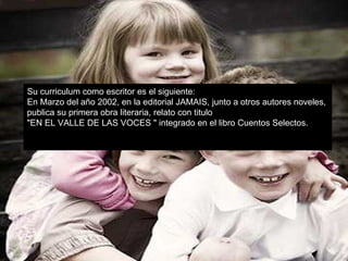 Su curriculum como escritor es el siguiente: En Marzo del año 2002, en la editorial JAMAIS, junto a otros autores noveles,  publica su primera obra literaria, relato con titulo  "EN EL VALLE DE LAS VOCES " integrado en el libro Cuentos Selectos. 