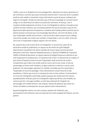 l’edifici, punt on es dirigeixen les tres protagonistes. Aquestes tres dones apareixen en
ple moviment, corrents cap al punt esmentat anteriorment i l’acció de córrer la podem
justificar pels cabells e moviment i el peu dret elevat a punt de passar endavant per
seguir la correguda. També cal comentar que el fet que el paisatge on succeeix l’acció
estigui un xic desenfocat ens dóna la sensació de moviment, d’avançar, com si
nosaltres també estiguéssim corrents. El cas si la fotografia és oberta o tancada es pot
justificar de dues maneres: per una banda podríem dir que és tancada ja que les tres
figures principals apareixen d’esquenes a nosaltres però també podem justificar que és
oberta perquè la sensació que crea el paisatge desenfocat, com hem dit abans, és de
que l’espectador també està corrents, a més la mà de la dona esquerra que s’allarga
cap enrere sembla una manera de convidar a l’espectador a unir-se a elles. Si fos així
seria com si l’espectador estigués seguint a les tres dones.

Bé, aquesta obra com ja hem dit és una fotografia i la seva funció a part de ser
decorativa també és publicitària, en aquest cas de vestits de Lydia Delgado.
Aparentment visualitzem tres dones vestides de manera igual corrents pel pont
Alexandre III de París. Aquesta fotografia pertany a l’apartat ETORNOS de l’exposició
LOOKS al DHUB de Barcelona. En aquest apartat el fotògraf Outumuro defineix el seu
estil mitjançant les localitzacions, el tractament de la llum i la ubicació de les models. El
que intenta d’aquesta manera és que l’espectador acabi associant els vestits i
complements que troba e les tendes amb els carrers de la seva ciutat. A més els
personatges es fonen amb l’ambient, ja siguin exteriors o interiors o carrers amb
grafismes. Els personatges apareixen en realitats recreades que fan sorprendre a
l’espectador al veure els paisatges i llocs extraordinaris situats lluny de la vida
quotidiana. L’efecte que crea és la comparació entre el món ordinari i l’extraordinari:
en el cas de la fotografia comentada, podem passejar pel mateix pont de manera
quotidiana(món ordinari), però en la fotografia l’aparença del lloc està embellit, de
manera que fins i tot pugui semblar un altre força allunyat de l’original i els
personatges són models fictícies, més maques i plenes de glamour que serien els
cànons de bellesa contemporanis als que aspirem (món extraordinari) .

Aquesta fotografia mostra uns trets curiosos, podríem dir influència, que
personalment vull relacionar amb una obra barroca molt coneguda de Rubens, Les tres
gràcies.




                                                                                          3
 