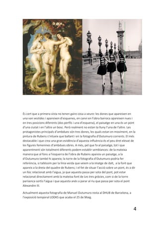 És cert que a primera vista no tenen gaire cosa a veure: les dones que apareixen en
una van vestides i apareixen d’esquenes, en canvi en l’obra barroca apareixen nues i
en tres posicions diferents (dos perfils i una d’esquena), el paisatge en una és un pont
d’una ciutat i en l’altre un bosc. Però realment no estan ta lluny l’una de l’altre. Les
protagonistes principals d’ambdues són tres dones, les quals estan en moviment, en la
pintura de Rubens s’intueix que ballant i en la fotografia d’Outumuro corrents. El més
destacable i que crea una gran evidència d’aquesta influència és el peu dret elevat de
les figures femenines d’ambdues obres. A més, pel que fa al paisatge, tot i que
aparentment són totalment diferents podem establir semblances: de la mateixa
manera que al fons a l’esquerra de l’obra de Rubens apareix un paisatge, a la
d’Outumuro també hi apareix; la torre de la fotografia d’Outumuro podria fer
referència, si talléssim per la línia verda que veiem a la imatge de dalt, a la font que
apareix a la dreta del quadre de Rubens; i el fet de situar l’acció sobre un pont, és a dir
un lloc relacionat amb l’aigua, ja que aquesta passa per sota del pont, pot estar
relacionat directament amb la mateixa font de Les tres gràcies, com si de la torre
parisenca sortís l’aigua i que aquesta anés a parar al riu que passa per sota el pont
Alexandre III.

Actualment aquesta fotografia de Manuel Outumuro resta al DHUB de Barcelona, a
l’exposició temporal LOOKS que acaba el 25 de Maig.


                                                                                         4
 