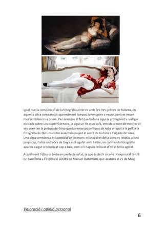 Igual que la comparació de la fotografia anterior amb Les tres gràcies de Rubens, en
aquesta altra comparació aparentment tampoc tenen gaire a veure, però es veuen
més semblances a priori. Per exemple el fet que la dona sigui la protagonista i estigui
estirada sobre una superfície tova, ja sigui un llit o un sofà, vestida a punt de mostrar el
seu sexe (en la pintura de Goya queda remarcat pel tipus de roba arrapat a la pell, a la
fotografia de Outumuro ho assenyala pujant el vestit de la dona a l’alçada del sexe.
Una altra semblança és la posició de les mans: el braç dret de la dona es recolza al seu
propi cap, l’altre en l’obra de Goya està agafat amb l’altre, en canvi en la fotografia
apareix caigut o desplaçat cap a baix, com si li hagués relliscat d’on el tenia agafat.

Actualment l’obra es troba en perfecte estat, ja que és de fa un any i s’exposa al DHUB
de Barcelona a l’exposició LOOKS de Manuel Outumuro, que acabarà el 25 de Maig.




Valoració i opinió personal
                                                                                         6
 