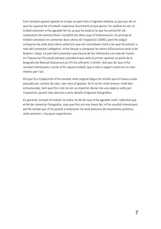 Com sempre aquest apartat és el que en part més m’agrada redactar ja que puc dir el
que ha suposat fer el treball i expressar lliurement el que penso. En realitat en ser un
treball voluntari m’ha agradat fer-lo, ja que he estat jo la que ha estriat fer els
comentaris de manera lliure i escollint les obres que m’interessessin. En principi el
treball consisteix en comentar dues obres de l’exposició LOOKS, però he volgut
comparar-les amb dues obres anteriors que em recordaven molt a les que he estriat i a
més del comentari obligatori, m’he llançat a comparar les obres d’Outumuro amb la de
Rubens i Goya. La part del comentari que hauria de fer referència a la vida de l’autor
en l’època no l’he posat perquè considero que amb el primer apartat on parla de la
biografia de Manuel Outumuro ja n’hi ha suficient i s’entén. Així puc dir que m’ha
resultat interessant i curiós el fer aquest treball, que a més a seguit creant en mi més
interès per l’art.

Pel que fa a l’exposició m’ha resultat molt original degut als miralls que hi havia a cada
passadís per canviar de sala, i per tant d’apartat. Se’m va fer molt amena i molt ben
estructurada, tant que fins i tot no em va importar donar-me una segona volta per
l’exposició, parant més atenció a certs detalls d’algunes fotografies.

En general, sumant el treball i la visita, he de dir que m’ha agradat molt i sobretot que
el fet de comentar fotografia, cosa que fins ara mai havia fet, m’ha resultat interessant,
pel fet també que m’ha portat a relacionar-ho amb pintures de moviments pictòrics
molt anteriors. Una gran experiència.




                                                                                        7
 