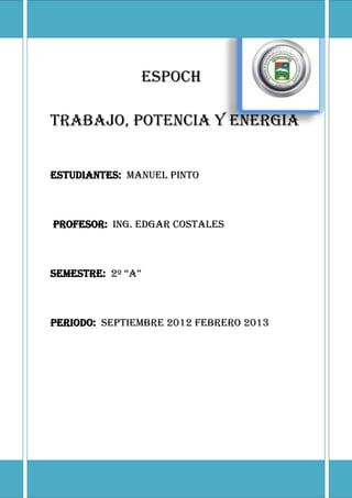 ESPOCH

TRABAJO, POTENCIA Y ENERGIA


ESTUDIANTES: MANUEL PINTO



PROFESOR: ING. EDGAR COSTALES



SEMESTRE: 2º “A”



PERIODO: SEPTIEMBRE 2012 FEBRERO 2013
 