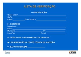 VERIFICAÇÃ
ÇÃO
LISTA DE VERIFICAÇÃO
I - IDENTIFICAÇÃO
Razão Social:__________________________________________________
CNPJ: _______________________________________________________
CNAE: ____________Grau de Risco:_______________________________
II – ENDEREÇO
Logradouro:___________________________________________________
Bairro:_______________________________________________________
Município:_____________________________UF:____________________
Fone/Fax:__________________________ E-mail:____________________
III - HORÁRIO DE FUNCIONAMENTO DA EMPRESA
IV - IDENTIFICAÇÃO DA EQUIPE TÉCNICA DE INSPEÇÃO
V - DATA DA INSPEÇÃO__________________

 