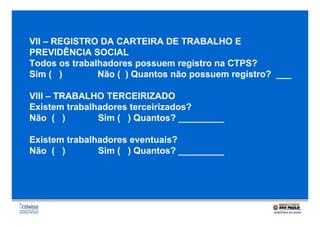 VII – REGISTRO DA CARTEIRA DE TRABALHO E
PREVIDÊNCIA SOCIAL
Todos os trabalhadores possuem registro na CTPS?
Sim ( )
Não ( ) Quantos não possuem registro? ___
VIII – TRABALHO TERCEIRIZADO
Existem trabalhadores terceirizados?
Não ( )
Sim ( ) Quantos? _________
Existem trabalhadores eventuais?
Não ( )
Sim ( ) Quantos? _________

 