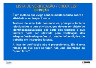 LISTA DE VERIFICAÇÃO / CHECK LIST
DEFINIÇÃO
É um método que exige conhecimento técnico sobre a
atividade a ser inspecionada
Trata-se de uma lista contendo os principais tópicos
relacionados a uma atividade, que devem ser objeto de
identificação/avaliação por parte dos técnicos e que
também pode ser utilizada para verificação das
adequações/inadequações do ambiente/condições de
trabalho em inspeções futuras.
A lista de verificação não é procedimento. Ela é uma
relação do que deve se fazer, não uma orientação do
“como fazer”.

.

 