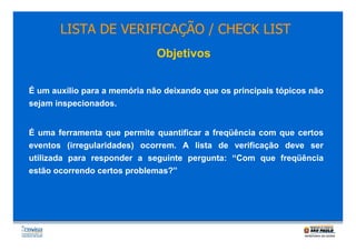 LISTA DE VERIFICAÇÃO / CHECK LIST
Objetivos
É um auxílio para a memória não deixando que os principais tópicos não
sejam inspecionados.

É uma ferramenta que permite quantificar a freqüência com que certos
eventos (irregularidades) ocorrem. A lista de verificação deve ser
utilizada para responder a seguinte pergunta: “Com que freqüência
estão ocorrendo certos problemas?”

 