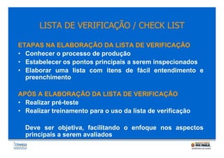 LISTA DE VERIFICAÇÃO / CHECK LIST
ETAPAS NA ELABORAÇÃO DA LISTA DE VERIFICAÇÃO
• Conhecer o processo de produção
• Estabelecer os pontos principais a serem inspecionados
• Elaborar uma lista com itens de fácil entendimento e
preenchimento
APÓS A ELABORAÇÃO DA LISTA DE VERIFICAÇÃO
• Realizar pré-teste
• Realizar treinamento para o uso da lista de verificação
Deve ser objetiva, facilitando o enfoque nos aspectos
principais a serem avaliados

 
