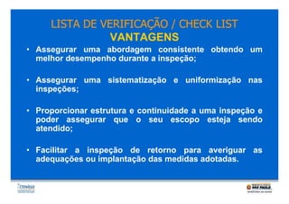 LISTA DE VERIFICAÇÃO / CHECK LIST
VANTAGENS
• Assegurar uma abordagem consistente obtendo um
melhor desempenho durante a inspeção;
• Assegurar uma sistematização e uniformização nas
inspeções;
• Proporcionar estrutura e continuidade a uma inspeção e
poder assegurar que o seu escopo esteja sendo
atendido;
• Facilitar a inspeção de retorno para averiguar as
adequações ou implantação das medidas adotadas.

 