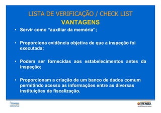 LISTA DE VERIFICAÇÃO / CHECK LIST
VANTAGENS
• Servir como “auxiliar da memória”;
• Proporciona evidência objetiva de que a inspeção foi
executada;
• Podem ser fornecidas aos estabelecimentos antes da
inspeção;
• Proporcionam a criação de um banco de dados comum
permitindo acesso as informações entre as diversas
instituições de fiscalização.

 