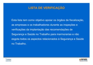 LISTA DE VERIFICAÇÃO

Esta lista tem como objetivo apoiar os órgãos de fiscalização,
as empresas e os trabalhadores durante as inspeções e
verificações da implantação das recomendações de
Segurança e Saúde no Trabalho para marmorarias e não
esgota todos os aspectos relacionados à Segurança e Saúde
no Trabalho.

 