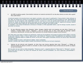 A escrita de poesía e de narrativa foron á par dende o principio, outra cousa é a publicación. O meu primeiro relato editouse no
ano 1992, nun volume que recollía os tres traballos gañadores no concurso de relatos da Casa de Galicia en León. Dependendo do
tratamento dun tema aparece unha modalidade ou outra. A prosa ou o verso son opcións determinadas por unha necesidade
literaria ou, tamén, de descanso dun xénero para pasar ao outro. Igual que na pregunta anterior respecto da literatura infantil,
non sei se escribirei teatro algún día. De momento non está nos meus plans. Pero nunca se sabe.
En realidade, o meu tempo de dedicación á literatura é limitado e a miña capacidade tamén, o que me obriga a escoller, acoutar e
aproveitar os recursos.
Manuel Pereira
4. Até 2005 só publicou poesía. Como decidiu inmiscirse no mundo da narrativa? En cal dos dous xéneros se sente máis a gusto?
Para cando teatro?
5. Os seus diferentes espazos vitais (Ouzande, Galiza, Zaragoza, Madrid) están moi presentes nas súas obras (“Interior con
froiteiro e feridas”/“Malas cartas”/ “Tatuaxes”...) ben na narrativa, ben na lírica. Sería quen de empregar espazos
imaxinarios, descoñecidos, nas súas obras? Que importancia lle concede Vostede ao espazo na súa literatura?
Nas miñas obras case todos os espazos son imaxinarios, aínda que de procedencia real porque me gusta escribir dende o concreto.
O caso máis evidente é Vilaio, a vila de “Malas cartas”, pero tamén en “Traxectos curtos” hai poboacións con topónimos e formas
semellantes a algunhas aldeas ou cidades do interior ou da costa. Estes lugares inventados conviven con outros reais: Pontevedra,
Santiago, Madrid...
E o mesmo sucede na poesía, onde aparecen cidades, viaxes e xeografías.
Ademais, considero que calquera espazo tratado literariamente convértese nun territorio imaxinario.
6. Sabemos da súa afección pola fotografía, de feito fotos súas ilustran algunhas obras súas (“Tatuaxes”...). Pódese ser
obxectivo detrás da cámara ou tamén aí o narrador (?) cobra un peso importante? Sacou as fotos antes de escribir ou despois
xa coa fin de ilustrar?
Hai tres obras nas que están as miñas fotografías: “Traxectos curtos”, a segunda edición de “Todo morte” e “Tatuaxes”. As fotos
foron feitas para os textos, non tanto coa intención de ilustrar como de acompañar, con certa coherencia, personalidade e
sentido narrativo.
martes 30 de abril de 2013
 