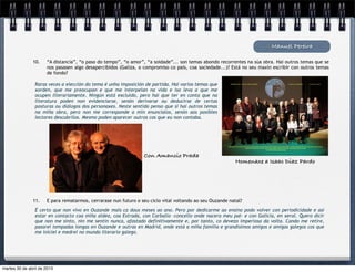 Manuel Pereira
10. “A distancia”, “o paso do tempo”, “o amor”, “a soidade”... son temas abondo recorrentes na súa obra. Hai outros temas que se
nos pasasen algo desapercibidos (Galiza, o compromiso co país, coa sociedade...)? Está no seu maxín escribir con outros temas
de fondo?
Raras veces a elección do tema é unha imposición de partida. Hai varios temas que
xorden, que me preocupan e que me interpelan na vida e iso leva a que me
ocupen literariamente. Ningún está excluído, pero hai que ter en conta que na
literatura poden non evidenciarse, senón derivarse ou deducirse de certas
posturas ou diálogos dos personaxes. Neste sentido penso que si hai outros temas
na miña obra, pero non me corresponde a min enuncialos, senón aos posibles
lectores descubrilos. Mesmo poden aparecer outros cos que eu non contaba.
11. E para rematarmos, cerrarase nun futuro o seu ciclo vital voltando ao seu Ouzande natal?
É certo que non vivo en Ouzande mais ca dous meses ao ano. Pero por dedicarme ao ensino podo volver con periodicidade e así
estar en contacto coa miña aldea, coa Estrada, con Carballo –concello onde nacera meu pai– e con Galicia, en xeral. Quero dicir
que non me sinto, nin me sentín nunca, afastado definitivamente e, por tanto, co devezo imperioso da volta. Cando me retire,
pasarei tempadas longas en Ouzande e outras en Madrid, onde está a miña familia e grandísimos amigos e amigas galegos cos que
me iniciei e medrei no mundo literario galego.
Homenaxe a Isaac Diaz Pardo
Con Amancio Prada
martes 30 de abril de 2013
 