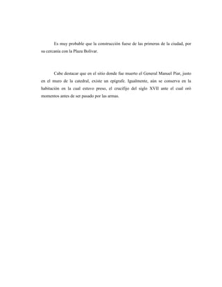 Es muy probable que la construcción fuese de las primeras de la ciudad, por
su cercanía con la Plaza Bolívar.




       Cabe destacar que en el sitio donde fue muerto el General Manuel Piar, justo
en el muro de la catedral, existe un epígrafe. Igualmente, aún se conserva en la
habitación en la cual estuvo preso, el crucifijo del siglo XVII ante el cual oró
momentos antes de ser pasado por las armas.
 
