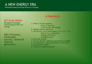 A NEW ENERGY ERA Renewable Energy and Energy efficiency in Portugal SET PLAN VISION European Strategic Technological Plan for Energy ERA= E fficiency,  R enewable sources,  A dvanced thermal generation   8 PRINCIPLES: 1.Time is of the essence - Cost of inaction - Frontrunner advantage 2. Market based approach 3. All sectors must participate (1/3, 1/3, 1/3) - Electricity production - Energy efficiency - Transportation 4. No silver bullet 5. No suit fits all, identify appropriate wedges 6. Centralized v. decentralized architecture 7.Investment in R&D 8. Focus on implementation 