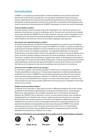 viii
Introduction
L’UNICEF a une expérience exceptionnelle en matière de défense et de promotion des droits
des femmes et des enfants. Le guide Pour une campagne de plaidoyer réussie y puise ses
racines, systématisant et coordonnant les compétences techniques tant internes qu’externes et
développant quelques approches novatrices. Ce guide offre un ensemble d’outils pratiques visant
à aider le personnel et les partenaires de l’UNICEF à développer et mener leur travail de plaidoyer.
À qui est destiné ce guide ?
Ce guide pratique concerne tous les niveaux de l’organisation, car il permet de construire une
approche structurée pour une action de plaidoyer suivie. Ses outils sont particulièrement adaptés
aux bureaux de pays de l’UNICEF et aux comités nationaux, mais son contenu est également très
intéressant pour toute personne souhaitant développer sa compréhension de la défense d’une
cause fondée sur les droits de l’homme et de la façon d’appliquer cette approche.
Que pouvez-vous apprendre grâce à ce guide ?
Ce guide pratique propose une déﬁnition largement acceptée de ce qu’est le travail de plaidoyer
et souligne la position et l’expérience uniques de l’UNICEF en la matière. La partie principale de ce
guide présente les étapes détaillées, les recommandations et les outils permettant de développer
et de mettre en place une stratégie de plaidoyer. L’ouvrage décrit également huit domaines
fondamentaux qui peuvent aider à renforcer les capacités d’un bureau en termes de défense d’une
cause, et touche à plusieurs aspects transversaux du travail de plaidoyer, notamment le suivi et
l’évaluation, la gestion des connaissances, la gestion des risques, le développement des relations
et partenariats et le travail avec des enfants et des jeunes. Il traite plus particulièrement de certains
sujets spéciﬁques, notamment des approches fondées sur les droits de l’homme et sur l’équité,
des théories du changement et des actions de plaidoyer dans les situations humanitaires.
Comment tirer le meilleur parti de cet ouvrage ?
En consultant ce guide, il est important de garder à l’esprit qu’il ne présente qu’un ensemble
d’outils potentiellement utiles et qu’il n’impose aucune approche ou méthode particulière pour
la défense d’une cause à l’UNICEF. Son but est plutôt de proposer des idées aﬁn que le lecteur
crée ses propres actions de plaidoyer, basées sur la réalité du milieu dans lequel il évolue. En
outre, bien qu’il soit préférable de lire ce guide en suivant l’ordre dans lequel il a été écrit, il est
conçu de façon à ce que chacun puisse rapidement trouver les outils qui l’intéressent et les utiliser
comme bon lui semble.
Quelles sont les prochaines étapes ?
La défense d’une cause est un vaste sujet qui touche à différentes disciplines. De ce fait, il existe
probablement des questions spéciﬁques qui ne seront pas abordées dans ce guide pratique.
Néanmoins, cette publication est une étape importante vers un renforcement du travail de
plaidoyer de l’UNICEF. C’est un document «vivant», qui sera amené à évoluer. Des orientations
supplémentaires sur l’utilisation des outils par rapport aux bureaux de pays et aux processus
de planiﬁcation des comités nationaux auront pour but d’intégrer les expériences issues de
l’utilisation de ces outils, et de fournir davantage de directives et d’exemples positifs sur les
questions de plaidoyer et les approches que les bureaux de pays de l’UNICEF et les comités
nationaux peuvent avoir à traiter. Parmi les travaux futurs liés à cela, il y a l’identiﬁcation
et la description de la façon dont les différentes parties de l’organisation peuvent travailler
efﬁcacement ensemble pour la défense d’une cause.
Certaines informations sont présentées dans ce guide sous les dénominations suivantes :
Outil Étude de cas Gros plan Rappel
iv
 