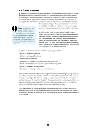 82
4.3 Étapes suivantes
Les sections précédentes ont abordé plusieurs étapes clés de la planiﬁcation du suivi et
de l’évaluation du travail de plaidoyer (qui utilisera l’évaluation et comment, aspects
de la stratégie à évaluer, méthodes à employer, etc.). Cependant, elles n’ont pas abordé
tous les aspects de la planiﬁcation. Avant de terminer la planiﬁcation de l’évaluation, il
faut ajouter des informations sur d’autres facteurs, tels que : qui recueillera les données ;
dimensions techniques des questions de savoir comment
et quand les méthodes seront mises en œuvre et avec qui ;
comment et quand les conclusions seront-elles présentées.
Une fois le plan entièrement en place, alors la mise en
œuvre peut commencer. Étant donné que les stratégies de
plaidoyer évoluent fréquemment en fonction de l’évolution
des circonstances et des situations, les plans de SE du
travail de plaidoyer doivent être adaptés pour rester perti-
nents et utiles. Les plans doivent être révisés régulièrement
pour s’assurer qu’ils sont toujours bien ciblés et ont toujours
une valeur pour leurs utilisateurs prévus.
Exemples de questions qu’il convient de se poser régulièrement :
Qu’est-ce qui a bien fonctionné ?
Qu’est-ce qui n’a pas fonctionné ?
Que pourrait-on améliorer ?
Quels sont les enseignements à tirer pour la prochaine fois ?
Quelle action a obtenu des résultats supérieurs à nos espoirs ?
Qu’est-ce qui a déçu les participants ?
Quels sont les messages qui ont eu une résonance ?
Un moyen d’entretenir la réﬂexion est d’organiser des réunions stratégiques régulières au
cours desquelles sont discutées les données du suivi et de l’évaluation. Un autre passe par
des rapports consignant les bonnes pratiques, les enseignements tirés, les innovations et
les histoires issues du terrain (le Chapitre 5 donne des indications sur ce type de texte). Les
organisations ouvertes et adaptables identiﬁeront en outre ce qui aurait pu mieux fonc-
tionner et considèreront les critiques comme un moyen de progresser.
Enﬁn, les réussites du travail de plaidoyer doivent être reconnues et fêtées, y compris
les succès ou progrès au niveau des résultats intermédiaires, qui constituent des étapes
importantes, même si les politiques et les pratiques ne seront pas entièrement réalisées en
ﬁn de compte.
Rappel Rendre compte des
conclusions tirées du suivi
et de l’évaluation et mener
une réﬂexion à ce sujet constitu-
ent un stade essentiel du plaidoyer.
Une réﬂexion fondée à la fois sur
les données et l’expérience est une
activité essentielle pour les praticiens
du plaidoyer.
 