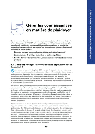 5.Gérerlesconnaissancesenmatièredeplaidoyer
83
La mise en place d’une base de connaissances accessible et sûre doit être un principe des
efforts de plaidoyer de l’UNICEF. Cela permet de prouver l’efﬁcacité du travail accompli,
d’améliorer la visibilité des travaux de plaidoyer de l’organisation et de favoriser les
discussions internes propices à la création d’une communication extérieure. Le chapitre 5
développe les sujets suivants :
Comment partager les connaissances et pourquoi est-ce important ?
La communauté de pratique en matière de plaidoyer politique
Modèles de rapport des innovations, des enseignements tirés et des bonnes
pratiques
5.1 Comment partager les connaissances et pourquoi est-ce
important ?
Selon la note conceptuelle rédigée en 2006 au sujet de la gestion des connaissances,
Gérer les connaissances consiste à apporter la bonne information à la bonne personne
au bon moment. La gestion des connaissances est une composante de la fonction des
connaissances de l’organisation, qui se concentre explicitement sur la gestion des
systèmes de connaissance aﬁn d’améliorer les performances et les résultats. C’est une
activité de gestion qui cherche à perfectionner l’organisation, son intégration, le partage et
la fourniture des connaissances.
Les besoins et les problèmes critiques en matière de connaissances doivent être identiﬁés
en vue de soutenir le travail de plaidoyer. Les stratégies de plaidoyer les plus efﬁcaces
se fondent sur les connaissances et exploitent les leçons tirées des expériences passées.
Un système de gestion des connaissances en matière de plaidoyer peut faciliter cela : il
recueillera, stockera, extraira et diffusera ces informations. Ce système doit être axé sur la
demande et se concentrer sur les besoins de ses utilisateurs. Ces derniers doivent alors
déterminer les connaissances dont ils ont besoin pour accomplir leur travail de façon
efﬁcace et inventive.
La connaissance ne se transmet pas exclusivement par le biais de documents et de
rapports. Les discussions entre praticiens du plaidoyer ayant le savoir et l’expérience
pertinents sur des thèmes importants jouent un rôle clé dans la gestion des connaissances.
Il est indispensable de réserver du temps à cette pratique. Ces discussions peuvent avoir
lieu en face à face, en ligne ou par e-mail, ou encore sur un éventail varié d’autres forums.
L’UNICEF a créé des communautés de pratique sur divers sujets, tels que le plaidoyer
politique, pour permettre un échange des connaissances (voir ci-dessous). Par ailleurs, la
communication et la gestion des connaissances doivent se soutenir mutuellement. Il est
essentiel de posséder des compétences en communication pour être capable de présenter
les connaissances dans un format utile à ses utilisateurs.
5Gérer les connaissances
en matière de plaidoyer
 