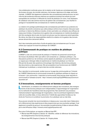 84
Une collaboration renforcée autour de la création et de l’accès aux connaissances entre
les bureaux de pays, les comités nationaux, les bureaux régionaux et le siège, est fonda-
mentale. L’UNICEF doit également rechercher des connaissances extérieures pour se tenir
informé des tendances externes relatives aux questions touchant les enfants qui sont
susceptibles de contribuer à l’efﬁcacité du travail de plaidoyer. En outre, il est nécessaire
de collaborer avec des centres reconnus de gestion des connaissances pour faciliter le
partage et l’accessibilité des connaissances en matière de plaidoyer.
La création et le partage systématiques des connaissances permettront aux praticiens du
plaidoyer de prendre conscience que cette pratique renforce leurs moyens. Cela peut aussi
contribuer à réduire les efforts en double, et donc permettre une utilisation plus efﬁcace de
ressources limitées. L’importance de la gestion des connaissances en matière de plaidoyer
doit être soulignée dans le plan de travail annuel pour que les ressources soient garanties.
De même, les rôles et les responsabilités relatifs à la création et à la gestion des connais-
sances doivent être clairement déﬁnis.
Voici deux exemples particuliers d’outils de gestion des connaissances que l’on peut
utiliser pour appuyer le travail de plaidoyer de l’UNICEF :
5.2 Communauté de pratique en matière de plaidoyer
politique
L’UNICEF a créé une communauté de pratique à l’intention du personnel concerné par
les travaux de plaidoyer. Bien que celle-ci soit consacrée au « plaidoyer politique », les
discussions portent sur de nombreux autres aspects du plaidoyer. La communauté fournit
un espace pour échanger idées et expériences en matière de plaidoyer sur Internet.
Elle permet de poser des questions et de partager des histoires, des bonnes pratiques,
des documents ou des expériences. Elle est accessible à tout fonctionnaire de l’UNICEF
intéressé par le plaidoyer, y compris dans les comités nationaux.
Pour rejoindre la communauté, rendez-vous sur la page des communautés sur l’intranet
de l’UNICEF. Sélectionnez la communauté consacrée au plaidoyer politique et cliquez sur
le bouton « join community » (rejoindre la communauté). Vous pouvez aussi rejoindre la
communauté à l’adresse suivante : http:// intranet.unicef.org/Cop/DPPAdvocacy/Communi-
tycontent.nsf
5.3 Innovations, enseignements et bonnes pratiques
L’identiﬁcation, la validation et le référencement adéquat des innovations, des enseigne-
ments et des bonnes pratiques sont indispensables à l’apprentissage de l’organisation
et à la recherche de l’excellence dans les programmes. Non seulement ces processus
institutionnalisent l’apprentissage de l’organisation, mais ils contribuent également à faire
naître de nouvelles idées, à mieux démontrer l’intérêt des approchées fondées sur les
droits de l’homme et à améliorer la promotion d’un plaidoyer axé sur des faits.
Vous pouvez consulter les recommandations ci-dessous pour vous aider dans l’élaboration
et le référencement des expériences et des programmes que vous souhaitez partager. Il est
également conseillé de parcourir les exemples complémentaires d’idées et astuces offerts
par le site InPractice ((http:// intranet.unicef.org/pd/Inpractice.nsf).
Pour plus d’informations, se reporter au Manuel des PPP :
Manuel des PPP, Chapitre 6, Section 19 : Identiﬁer, valider et référencer les innovations,
les enseignements et les bonnes pratiques
Manuel des PPP, Chapitre 6, Section 18 : Projets pilotes
 