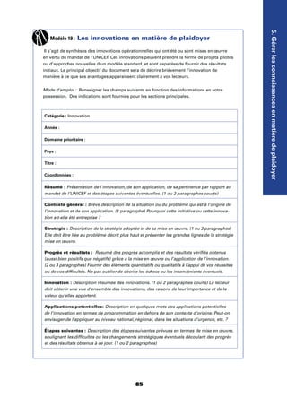 85
5.Gérerlesconnaissancesenmatièredeplaidoyer
Modèle 19 : Les innovations en matière de plaidoyer
Il s’agit de synthèses des innovations opérationnelles qui ont été ou sont mises en œuvre
en vertu du mandat de l’UNICEF. Ces innovations peuvent prendre la forme de projets pilotes
ou d’approches nouvelles d’un modèle standard, et sont capables de fournir des résultats
initiaux. Le principal objectif du document sera de décrire brièvement l’innovation de
manière à ce que ses avantages apparaissent clairement à vos lecteurs.
Mode d’emploi : Renseigner les champs suivants en fonction des informations en votre
possession. Des indications sont fournies pour les sections principales.
Catégorie : Innovation
Année :
Domaine prioritaire :
Pays :
Titre :
Coordonnées :
Résumé : Présentation de l’innovation, de son application, de sa pertinence par rapport au
mandat de l’UNICEF et des étapes suivantes éventuelles. (1 ou 2 paragraphes courts)
Contexte général : Brève description de la situation ou du problème qui est à l’origine de
l’innovation et de son application. (1 paragraphe) Pourquoi cette initiative ou cette innova-
tion a-t-elle été entreprise ?
Stratégie : Description de la stratégie adoptée et de sa mise en œuvre. (1 ou 2 paragraphes)
Elle doit être liée au problème décrit plus haut et présenter les grandes lignes de la stratégie
mise en œuvre.
Progrès et résultats : Résumé des progrès accomplis et des résultats vériﬁés obtenus
(aussi bien positifs que négatifs) grâce à la mise en œuvre ou l’application de l’innovation.
(2 ou 3 paragraphes) Fournir des éléments quantitatifs ou qualitatifs à l’appui de vos réussites
ou de vos difﬁcultés. Ne pas oublier de décrire les échecs ou les inconvénients éventuels.
Innovation : Description résumée des innovations. (1 ou 2 paragraphes courts) Le lecteur
doit obtenir une vue d’ensemble des innovations, des raisons de leur importance et de la
valeur qu’elles apportent.
Applications potentielles: Description en quelques mots des applications potentielles
de l’innovation en termes de programmation en dehors de son contexte d’origine. Peut-on
envisager de l’appliquer au niveau national, régional, dans les situations d’urgence, etc. ?
Étapes suivantes : Description des étapes suivantes prévues en termes de mise en œuvre,
soulignant les difﬁcultés ou les changements stratégiques éventuels découlant des progrès
et des résultats obtenus à ce jour. (1 ou 2 paragraphes)
 