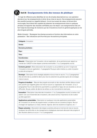 86
Outil 20 : Enseignements tirés des travaux de plaidoyer
Il s’agit de réﬂexions plus détaillées (et non de simples descriptions) sur une opération
donnée et sur les enseignements à retirer de sa mise en œuvre. Ces enseignements peuvent
être positifs (succès) ou négatifs (échecs) ; ils ont tout autant de valeur et doivent être
encouragés. Vous devez être capable de présenter les enseignements tirés en quelques
phrases et d’apporter des résultats vériﬁables pour les étayer. Les enseignements tirés ont
fait l’objet de davantage de révisions que les innovations et sont en général appliqués sur de
plus longues périodes.
Mode d’emploi : Renseigner les champs suivants en fonction des informations en votre
possession. Des indications sont fournies pour les sections principales.
Catégorie : Innovation
Année :
Domaine prioritaire :
Pays :
Titre :
Coordonnées :
Résumé : Présentation de l'innovation, de son application, de sa pertinence par rapport au
mandat de l'UNICEF et des étapes suivantes éventuelles. (1 ou 2 paragraphes courts)
Contexte général : Brève description de la situation ou du problème qui est à l'origine de
l'innovation et de son application. (1 paragraphe) Pourquoi cette initiative ou cette innovation
a-t-elle été entreprise ?
Stratégie : Description de la stratégie adoptée et de sa mise en œuvre. (1 ou 2 paragraphes)
Elle doit être liée au problème décrit plus haut et présenter les grandes lignes de la stratégie
mise en œuvre.
Progrès et résultats : Résumé des progrès accomplis et des résultats vériﬁés obtenus (aussi
bien positifs que négatifs) grâce à la mise en œuvre ou l'application de l'innovation. (2 ou 3
paragraphes) Fournir des éléments quantitatifs ou qualitatifs à l'appui de vos réussites ou de vos
difﬁcultés. Ne pas oublier de décrire les échecs ou les inconvénients éventuels.
Innovation : Description résumée des innovations. (1 ou 2 paragraphes courts) Le lecteur doit
obtenir une vue d'ensemble des innovations, des raisons de leur importance et de la valeur
qu'elles apportent.
Applications potentielles : Description en quelques mots des applications potentielles
de l’innovation en termes de programmation, en-dehors de son contexte d’origine. Peut-on
envisager de l’appliquer au niveau national, régional, dans les situations d’urgence, etc. ?
Étapes suivantes : Description des étapes suivantes prévues en termes de mise en œuvre,
soulignant les difﬁcultés ou les changements stratégiques éventuels découlant des progrès et
des résultats obtenus à ce jour. (1 ou 2 paragraphes)
 