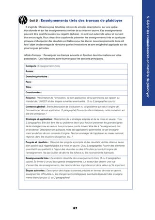 87
5.Gérerlesconnaissancesenmatièredeplaidoyer
Outil 21 : Enseignements tirés des travaux de plaidoyer
Il s’agit de réﬂexions plus détaillées (et non de simples descriptions) sur une opéra-
tion donnée et sur les enseignements à retirer de sa mise en œuvre. Ces enseignements
peuvent être positifs (succès) ou négatifs (échecs) ; ils ont tout autant de valeur et doivent
être encouragés. Vous devez être capable de présenter les enseignements tirés en quelques
phrases et d’apporter des résultats vériﬁables pour les étayer. Les enseignements tirés ont
fait l’objet de davantage de révisions que les innovations et sont en général appliqués sur de
plus longues périodes.
Mode d’emploi : Renseigner les champs suivants en fonction des informations en votre
possession. Des indications sont fournies pour les sections principales.
Catégorie : Enseignements tirés
Année :
Domaine prioritaire :
Pays :
Titre :
Coordonnées :
Résumé : Présentation de l'innovation, de son application, de sa pertinence par rapport au
mandat de l'UNICEF et des étapes suivantes éventuelles. (1 ou 2 paragraphes courts)
Contexte général : Brève description de la situation ou du problème qui est à l'origine de
l'innovation et de son application. (1 paragraphe) Pourquoi cette initiative ou cette innovation a-t-
elle été entreprise ?
Stratégie et application : Description de la stratégie adoptée et de sa mise en œuvre. (1 ou
2 paragraphes) Elle doit être liée au problème décrit plus haut et présenter les grandes lignes
de la stratégie mise en œuvre. Les principaux points doivent être liés à l'enseignement mis
en évidence. Description en quelques mots des applications potentielles de cet enseigne-
ment en-dehors de son contexte d'origine. Peut-on envisager de l'appliquer au niveau national,
régional, dans les situations d'urgence, etc. ?
Progrès et résultats : Résumé des progrès accomplis et des résultats vériﬁés obtenus (aussi
bien positifs que négatifs) grâce à la mise en œuvre. (2 ou 3 paragraphes) Fournir des éléments
quantitatifs ou qualitatifs à l'appui des réussites ou des difﬁcultés qui sont à l'origine de
l'enseignement. Ne pas oublier de décrire les échecs ou les inconvénients éventuels.
Enseignements tirés : Description résumée des enseignements tirés. (1 ou 2 paragraphes
courts) Se limiter à un ou deux grands enseignements. Le lecteur doit obtenir une vue
d'ensemble des enseignements, des raisons de leur importance et de la valeur qu'ils apportent.
Étapes suivantes : Description des étapes suivantes prévues en termes de mise en œuvre,
soulignant les difﬁcultés ou les changements stratégiques éventuels découlant des enseigne-
ments tirés à ce jour. (1 ou 2 paragraphes)
 