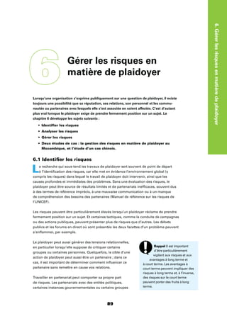 6.Gérerlesrisquesenmatièredeplaidoyer
89
Lorsqu’une organisation s’exprime publiquement sur une question de plaidoyer, il existe
toujours une possibilité que sa réputation, ses relations, son personnel et les commu-
nautés ou partenaires avec lesquels elle s’est associée en soient affectés. C’est d’autant
plus vrai lorsque le plaidoyer exige de prendre fermement position sur un sujet. Le
chapitre 6 développe les sujets suivants :
Identiﬁer les risques
Analyser les risques
Gérer les risques
Deux études de cas : la gestion des risques en matière de plaidoyer au
Mozambique, et l’étude d’un cas chinois.
6.1 Identiﬁer les risques
La recherche qui sous-tend les travaux de plaidoyer sert souvent de point de départ
à l’identiﬁcation des risques, car elle met en évidence l’environnement global (y
compris les risques) dans lequel le travail de plaidoyer doit intervenir, ainsi que les
causes profondes et immédiates des problèmes. Sans une évaluation des risques, le
plaidoyer peut être source de résultats limités et de partenariats inefﬁcaces, souvent dus
à des termes de référence imprécis, à une mauvaise communication ou à un manque
de compréhension des besoins des partenaires (Manuel de référence sur les risques de
l’UNICEF).
Les risques peuvent être particulièrement élevés lorsqu’un plaidoyer réclame de prendre
fermement position sur un sujet. Et certaines tactiques, comme la conduite de campagnes
ou des actions publiques, peuvent présenter plus de risques que d’autres. Les débats
publics et les forums en direct où sont présentés les deux facettes d’un problème peuvent
s’enﬂammer, par exemple.
Le plaidoyer peut aussi générer des tensions relationnelles,
en particulier lorsqu’elle suppose de critiquer certains
groupes ou certaines personnes. Quelquefois, la cible d’une
action de plaidoyer peut aussi être un partenaire ; dans ce
cas, il est important de déterminer comment inﬂuencer ce
partenaire sans remettre en cause vos relations.
Travailler en partenariat peut comporter sa propre part
de risques. Les partenariats avec des entités politiques,
certaines instances gouvernementales ou certains groupes
6Gérer les risques en
matière de plaidoyer
Rappel Il est important
d’être particulièrement
vigilant aux risques et aux
avantages à long terme et
à court terme. Les avantages à
court terme peuvent impliquer des
risques à long terme et, à l’inverse,
des risques sur le court terme
peuvent porter des fruits à long
terme.
 