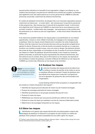 90
peuvent porter préjudice à la neutralité d’une organisation. Intégrer une alliance ou une
coalition peut provoquer une perte de son identité et du contrôle de la qualité. Le plaidoyer
peut également avoir des répercussions sur la vie du personnel de l’UNICEF et celle des
personnes concernées, notamment les enfants et les femmes.
En matière de plaidoyer humanitaire, les dangers liés à une mauvaise organisation peuvent
notamment se traduire par : un accès réduit ; des menaces pour la sécurité du personnel
et des programmes ; des menaces pour la sécurité de la population locale ; la diminution
de la légitimité et de l’inﬂuence de l’UNICEF, et notamment de sa reconnaissance en tant
qu’acteur impartial ; la déformation des messages ; des quiproquos ou des conﬂits entre
les partenaires ou en interne au sein de l’organisation ; et des erreurs dans l’allocation des
ressources.
Il est néanmoins possible d’atténuer les risques grâce à une planiﬁcation et une analyse
approfondies, incluant un choix réﬂéchi d’activités, de messages et de messagers pour
le plaidoyer. Gérer les risques revient fréquemment à pondérer les coûts d’opportunité.
Parfois, le fait de s’exprimer haut et fort peut être plus utile que de perdre sa légitimité en
gardant le silence. D’autres fois, le fait de prendre une position donnée sur un sujet peut
entraîner une invitation à quitter le pays, voire une mise en danger. Ces décisions doivent
être prises de façon responsable, en concertation et avec le soutien d’une bonne direction.
Les risques en matière de plaidoyer doivent être évalués, et leur impact sur toutes les
parties concernées, en particulier les plus impuissantes (les enfants et les femmes), doit
être estimé et pris en compte. (Pour plus d’informations sur les risques, les réponses et
les contrôles en matière de plaidoyer, consulter le Manuel de référence sur les risques de
l’UNICEF, qui contient des références sur les risques et les contrôles.)
6.2 Analyser les risques
Un exercice d’analyse des risques permet de déterminer
la meilleure manière de planiﬁer et de mettre en œuvre
un plaidoyer efﬁcace en évaluant l’impact du plaidoyer pour
les enfants et les risques pour la sécurité, la programma-
tion et la réputation du personnel, des communautés et de
l’organisation.
Louisa Gosling et David Cohen proposent un récapitulatif utile
de conseils en matière d’évaluation des risques43
:
Identiﬁez les risques pouvant découler de l’action (ou de l’inaction) envisagée.
Évaluez les avantages potentiels de l’action envisagée.
Identiﬁez les personnes ou les groupes auxquels elle pourrait nuire.
Évaluez le niveau de risque.
Réﬂéchissez aux mesures que vous pouvez prendre pour atténuer les risques.
Évaluez le niveau de risque qui subsistera une fois les mesures d’atténuation prises.
Déterminez si les avantages l’emportent sur les risques.
6.3 Gérer les risques
L’identiﬁcation et la gestion des risques doivent être une préoccupation majeure des
stratégies de plaidoyer et inﬂuencer la conception du plan d’action en matière de
plaidoyer. Voici quelques conseils susceptibles de vous aider à gérer les risques :
43 Gosling, Louisa et David Cohen, Participant’s Manual: Advocacy matters – Helping children change their world,
Alliance internationale Save the Children, Londres, 2007, p. 61.
Rappel Une direction éclairée
et une collaboration adéquate
sont essentielles pour prendre
en compte avec discernement tous
les facteurs.
 