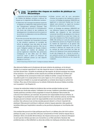91
6.Gérerlesrisquesenmatièredeplaidoyer
Des éléments ﬁables sont le fondement de toute initiative de plaidoyer, et ils doivent
résister à un examen approfondi. Il est très risqué de recourir à des éléments non ﬁables.
Les faits doivent être recueillis et analysés par des experts. Ils doivent souligner les causes
et les solutions d’un problème et être assortis de contrôles de ﬁabilité qui vériﬁent que
les hypothèses et les conclusions tirées sont valides et solides. Lorsque les faits sont
recueillis à partir d’un projet pilote d’une autre région ou d’un autre pays, en particulier,
il est important d’établir si ce projet est applicable au contexte dans lequel on prévoit de
l’utiliser. (Pour plus d’informations sur la collecte d’éléments de preuve ﬁables et solides,
voir la question 1 du Chapitre 3.)
Lorsque les recherches mettent en évidence des normes sociales locales qui sont
contraires aux droits des enfants, l’utilisation de normes, traditions culturelles et pratiques
locales positives contribue à faire progresser le travail de plaidoyer. Dans toutes les
cultures et les traditions, par exemple, les parents sont responsables de leurs enfants, ils
les protègent et souhaitent leur plein épanouissement. Dans certaines cultures, les familles
élargies peuvent endosser autant de responsabilités envers les enfants que les familles
proches. Ces cultures et ces normes sociales peuvent devenir un forum important de
plaidoyer. Elles peuvent contribuer à atténuer certains risques associés à des questions
sensibles telles que l’exploitation sexuelle ou les punitions physiques ou humiliantes des
enfants.
Une analyse des pouvoirs et des politiques peut fournir un tableau plus clair de la culture
politique du pays, ce qui peut être utile pour comprendre et limiter certains risques liés au
plaidoyer. Dans une société démocratique, les risques encourus par un discours énergique
ne sont pas les mêmes que dans une monarchie ou un État autoritaire. Soulever des
problèmes dans un État défaillant ou dans des entités non étatiques entraînera des risques
L’approche structurée de l’UNICEF Mozambique
en matière de plaidoyer contribue à atténuer les
risques qui s’y rapportent de différentes manières :
et adaptés aux différentes cibles garantit la clarté
des changements politiques proposés. Cela
a pour effet de promouvoir la compréhension
des droits des enfants et des problèmes de
développement, d’améliorer la communication et
de renforcer la collaboration entre les différentes
parties prenantes ;
d’assurer l’implication de l’ensemble du bureau
et des échelons supérieurs et complète les
efforts de plaidoyer issus des plans de travail
annuels dans différentes sections. Elle met en
avant l’obligation globale de l’équipe d’obtenir
des résultats en matière de plaidoyer et
permet également d’identiﬁer des partenaires
stratégiques et des alliés pour les efforts
communs visant à déﬁnir et inﬂuencer les
décisions politiques portant sur des objectifs
décidés en commun ;
d’évaluer les progrès et les réalisations obtenus
à ce jour, la Stratégie de plaidoyer 2009-2010 est
également un document ﬂexible que l’on peut
adapter avec précision au regard de nouveaux
éléments ou de nouvelles circonstances ;
une référence majeure qui établit les respon-
sabilités des dirigeants et des techniciens
concernant les efforts de plaidoyer et la mise en
œuvre du programme au plus haut niveau (en
vertu des indicateurs du Plan de gestion annuel
2009). Elle attribue en outre les responsabilités
aux différentes sections du Programme de pays
en matière de supervision et de gestion des
efforts de plaidoyer respectifs. De ce fait, elle
contribue à atténuer les risques liés à la fois
au manque de clarté concernant les rôles de
chacun et à l’absence d’une volonté politique de
la part des dirigeants de « donner la priorité »
aux questions portant sur le développement de
l’enfant (Manuel de référence sur les risques de
l’UNICEF).
La gestion des risques en matière de plaidoyer au
Mozambique
UNICEF Mozambique TOOLKIT brief 9 – Stratégie de plaidoyer 2009-2010.
ÉTUDE
DE CAS
 