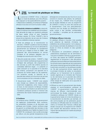 93
6.Gérerlesrisquesenmatièredeplaidoyer
Le personnel d’UNICEF Chine a découvert
qu’un travail de plaidoyer, pour être efﬁcace,
doit s’appuyer sur les quatre éléments suivants :
1) Réactivité et crédibilité, 2) Conﬁance 3) Plaidoyer
efﬁcace à huis-clos et 4) Communication ciblée.
1) Réactivité, initiative et crédibilité La réactivité,
l’esprit d’initiative et la crédibilité sont primordiaux.
Cela demande de réagir aux questions politiques
de façon rapide, active et avec l’expertise
technique requise. En Chine, l’UNICEF a fait la
preuve de sa réactivité, de son sens de l’initiative
et de sa crédibilité à diverses reprises :
Note de politique sur la reconstruction du
bien-être : l’UNICEF a publié sa note de politique
dans les 6 semaines qui ont suivi la demande du
gouvernement (au lendemain du tremblement
de terre qui a frappé la Chine en 2008) ; elle
présentait des recommandations en termes
d’analyse et de politique adaptées pour la
Stratégie de reconstruction de la Chine.
Sécurité sociale des enfants : l’UNICEF a réagi
très vite à l’intérêt manifesté par le gouvernement
d’intégrer des politiques, des programmes et
des services au proﬁt des enfants pauvres et
vulnérables (déﬁnition large) ; il a présenté un
cadre exhaustif sur la pauvreté et le bien-être
des enfants, comprenant une approche de la
protection de l’enfant basée sur les systèmes,
une protection sociale, la réduction de la
pauvreté des enfants et la fourniture de services
communautaires à la fois universels et ciblés.
Gouvernance locale : l’UNICEF s’est attaché
avec énergie aux relations de responsabilités,
notamment budgétaires, entre niveaux central
et local, et s’est associé à la Banque mondiale
pour concevoir une étude et une série de recom-
mandations politiques (jointes) à l’intention des
partenaires des hautes instances gouvernemen-
tales .
2) Conﬁance
La conﬁance entre l’UNICEF et le gouvernement
est également fondamentale. Sans conﬁance,
les possibilités d’analyse et de discussion des
politiques sont limitées. Inspirer conﬁance exige
de garantir la conﬁdentialité des données et des
analyses préparées sous l’égide du programme de
l’UNICEF. Par conséquent, bien qu’elle encourage
par ailleurs une plus grande transparence et des
échanges de connaissances plus fournis en ce qui
concerne la situation des enfants, les politiques
et leur impact, etc., l’UNICEF Chine ne partage
pas les études réalisées en vertu du programme
de l’UNICEF, à moins d’y avoir été autorisé par
le Gouvernement. C’est tout particulièrement
important pour les études qui bénéﬁcient d’un
accès unique à des données conﬁdentielles
et « sensibles » compilées par les partenaires
gouvernementaux.
3) Plaidoyer efﬁcace à huis-clos
Un plaidoyer efﬁcace à huis-clos n’est possible
qu’en présence de réactivité, d’initiative, de
crédibilité et de conﬁance (points 1 et 2 ci-dessus).
Les principaux exemples de plaidoyers à huis-clos
réussis en Chine se divisent en deux grandes
catégories :
Discussions et consultations politiques et
présentations analytiques lors de séminaires à
huis-clos et d’ateliers internes au gouvernement :
en Chine, des experts de l’UNICEF participent
régulièrement et activement à des discussions
politiquesinterneseteffectuentdesprésentations
lors de séminaires organisés par leurs partenaires
des hautes instances gouvernementales (tels que
le séminaire consultatif sur les politiques sociales
du 12e plan quinquennal chinois, organisé par
le principal ministère de tutelle, la consultation
politique sur le ﬁnancement de la protection
sociale organisé par le ministère des Finances
ou les séminaires sur la pauvreté des enfants
organisés par le Groupe principal du Conseil
d’État chargé de l’atténuation de la pauvreté et
du développement).
Diffusion au sein du gouvernement des études,
analyses et recommandations politiques de
l’UNICEF : le gouvernement utilise ses voies
internes de diffusion interministérielle pour
communiquer les études, analyses et recom-
mandations politiques de l’UNICEF. L’étude sur
la gouvernance locale et la note de politique sur
la reconstruction du bien-être, par exemple, ont
été communiquées par les partenaires gouver-
nementaux et diffusées dans les ministères. De
même, le ministère des Finances a diffusé des
études conçues par le programme de l’UNICEF
pour susciter des discussions internes et s’en
inspirer dans les décisions en matière de politique
et de budget.
Le travail de plaidoyer en Chine
Avec la contribution de Hana Brixi, responsable de la politique sociale et de l’analyse économique pour l’UNICEF Chine.
ÉTUDE
DE CAS
 