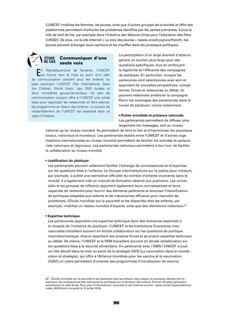 96
L’UNICEF mobilise les femmes, les jeunes, ainsi que d’autres groupes de la société et offre des
plateformes permettant d’articuler les problèmes identiﬁés par les parties prenantes. Il joue le
rôle de chef de ﬁle, par exemple dans l’Initiative des Nations Unies pour l’éducation des ﬁlles
(UNGEI). De plus, via le site Internet « La voix des jeunes » (www.unicef.org/voy/french), les
jeunes peuvent échanger leurs opinions et les insufﬂer dans les processus politiques.
La participation d’un large éventail d’acteurs
génère un soutien plus large pour des
questions spéciﬁques, tout en renforçant
la légitimité et l’efﬁcacité des campagnes
de plaidoyer. En particulier, lorsque les
partenaires sont sélectionnés avec soin et
apportent de nouvelles perspectives, compé-
tences, forces et ressources au débat, ils
peuvent nettement améliorer la campagne.
Parmi les avantages des partenariats dans le
travail de plaidoyer, citons notamment :
Les partenariats permettent de diffuser plus
largement les messages, tant au niveau
national qu’au niveau mondial. Ils permettent de faire le lien et d’harmoniser les processus
locaux, nationaux et mondiaux. Les partenariats établis entre l’UNICEF et d’autres orga-
nisations internationales au niveau mondial permettent de faciliter les activités et partena-
riats nationaux et régionaux. Les partenariats nationaux permettent à leur tour de faciliter
la collaboration au niveau mondial.
Les partenariats peuvent nettement faciliter l’échange de connaissances et d’expertise
sur les questions liées à l’enfance. Le Groupe interinstitutions sur la justice pour mineurs,
par exemple, a publié une estimation ofﬁcielle du nombre d’enfants incarcérés dans le
monde. Il a également créé un manuel de formation destiné aux praticiens. Les univer-
sités et les groupes de réﬂexion apportent également leurs connaissances et leurs
capacités de recherche pour fournir des éléments pertinents et favoriser l’identiﬁcation
de politiques adaptées aux enfants et de mécanismes efﬁcaces pour résoudre les
problèmes. L’Étude mondiale sur la pauvreté et les disparités chez les enfants, par
exemple, mobilise un réseau mondial d’experts, ainsi que des chercheurs nationaux.44
Les partenariats apportent une expertise technique dans des domaines essentiels à
la réussite de l’initiative de plaidoyer. L’UNICEF et les Institutions ﬁnancières inter-
nationales travaillent souvent en étroite collaboration sur les questions de politique
macroéconomique, chacun apportant ses propres forces et sa propre expertise technique
au débat. De même, l’UNICEF et le PAM travaillent souvent en étroite collaboration sur
les questions liées à la sécurité alimentaire. En partenariat avec l’OMS l’UNICEF a joué
un rôle décisif dans la mise au point de la stratégie GIVS (La vaccination dans le monde :
vision et stratégie), qui offre à l’Alliance mondiale pour les vaccins et la vaccination
(GAVI) un cadre permettant d’orienter ses programmes d’introduction de vaccins.
44 L’Étude mondiale sur la pauvreté et les disparités chez les enfants vise à étayer le processus décisionnel en
analysant les conséquences des interventions politiques sur la situation des enfants. Environ 45 pays participent
actuellement à cette étude. Pour plus d’informations, consultez le site Internet suivant : www.unicef.org/socialpolicy/
index_45357.html (consulté le 13 juillet 2010).
En République-Unie de Tanzanie, l’UNICEF
se tourne vers la mise au point d’un plan
de communication conjoint pour les enfants du
pays associant l’UNICEF, Plan International, Save
the Children, World Vision, des ONG locales et
deux ministères gouvernementaux. Ce plan de
communication conjoint offre à l’UNICEF une solide
base pour regrouper les ressources et faire avancer
les programmes en faveur des enfants. Le pouvoir de
rassemblement de l’UNICEF est essentiel dans ce
type d’initiative.
Communiquer d’une
seule voix
ÉTUDE
DE CAS
 