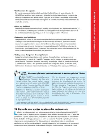 7.Établirdesrelationsetdespartenariats
97
De nombreuses organisations de la société civile bénéﬁcient de la participation de
l’UNICEF, qui améliore leurs capacités à défendre les droits des enfants et à obtenir des
résultats plus positifs. En renforçant les capacités de la société civile locale et nationale,
l’UNICEF contribue directement à l’émergence de sociétés reconnaissant et défendant les
droits des enfants.
Les partenariats permettent souvent d’accéder plus facilement aux décideurs que l’UNICEF
ne parviendrait peut-être pas à contacter seul. Les partenariats élargissent les réseaux et
les contacts des décideurs politiques et de ceux qui peuvent les inﬂuencer.
Les partenaires jouent un rôle important dans l’attraction de ressources ﬁnancières et
autres pour les enfants en inﬂuençant les décisions des donateurs, en mobilisant des
ressources supplémentaires issues des fondations et du secteur des entreprises et en
créant des mécanismes de ﬁnancement innovants tels que la Facilité internationale de
ﬁnancement pour la vaccination. Le secteur des entreprises est un partenaire essentiel de
l’UNICEF en matière de mobilisation des ressources.
Les partenariats impliquent souvent le partage d’idées facilitant le changement de
comportement. Le travail de l’UNICEF s’appuyant sur les réseaux et canaux du secteur
privé (médias, commerce de détail, marketing, technologie, clients et autres) a contribué
à sensibiliser le public à des questions telles que le lavage des mains, le VIH et le SIDA,
l’élimination du tétanos maternel et néonatal ou l’initiative « Des écoles pour l’Afrique ».
7.2 Conseils pour mettre en place des partenariats
Le Cadre stratégique relatif aux relations de partenariat et de collaboration de l’UNICEF
(E/ICEF/2009-10) répertorie cinq critères qui sous-tendent le travail de l’UNICEF avec ses
partenaires : égalité, transparence, importance des résultats, responsabilité et complémen-
tarité. Ce Cadre stratégique souligne en outre la nécessité d’accords explicites, d’examens
réguliers, de processus de suivi et d’évaluation, du respect des règles et procédures
existantes qui renforcent l’égalité et la transparence et d’un processus de sortie permettant
l’interruption d’un partenariat si nécessaire. Pour plus d’informations, consultez le Cadre
En 2006, l’UNICEFYémen a lancé le Partenariat
d’affaires pour l’éducation des ﬁlles, qui a
marqué le début d’une nouvelle coalition tripartite
entre le gouvernement, le secteur privé et l’UNICEF
visant à améliorer l’éducation des ﬁlles et à réduire
l’écart entre les garçons et les ﬁlles auYémen.
Ce Partenariat d’affaires, qui soutient la campagne
« Let me learn », a été la première initiative majeure
de ce type mise en place par le secteur privé dans
le pays. Trois grands groupes en sont le fer de
lance : le groupe Arwa (Shamlan Water), Spacetel
et le groupe Universal.
Aﬁn de démontrer son engagement concret,
le secteur privé a distribué des afﬁches, des
brochures, des autocollants et des carnets. Il a
également soutenu la production de spots radio et
TV visant à souligner l’importance de l’éducation
des ﬁlles. Le Programme alimentaire mondial a
également joué un rôle clé dans la distribution de
supports éducatifs, par le biais de son mécanisme
de distribution bien établi lié à l’opération « Des
vivres pour l’éducation »*.
Mettre en place des partenariats avec le secteur privé auYémen
* Fonds des Nations Unies pour l’enfance (UNICEF), Note d’actualité : Private sector comes forward to support girls’ education,
UNICEF, New York, 30 août 2006, www.unicef.org/media/media_35579.html, consulté le 14 juillet 2010.
ÉTUDE
DE CAS
 