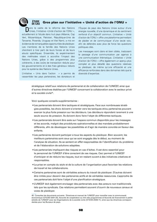 98
stratégique relatif aux relations de partenariat et de collaboration de l’UNICEF, ainsi que
d’autres directives établies par l’UNICEF concernant la collaboration avec le secteur privé
et la société civile45
.
Voici quelques conseils supplémentaires :
-
gies possibles, les choix doivent s’orienter vers les tactiques et/ou partenaires pouvant
exercer la plus forte pression sur les décideurs. Les décideurs répondent rarement à une
seule source de pression. Ils doivent donc faire l’objet de différentes tactiques.
et les accords, malgré des procédures opérationnelles et des mandats probablement
différents, aﬁn de développer les possibilités et d’agir de manière concrète en faveur des
enfants.
meilleurs partenaires sont ceux qui se sont engagés dès le début, au moment de
l’analyse de situation. Ils se sentent en effet responsables de l’identiﬁcation du problème
et de l’élaboration de solutions adaptées.
le personnel de l’UNICEF d’être conscient de ces risques. Ceci permet à l’UNICEF
d’anticiper et de réduire les risques, tout en restant ouvert à des initiatives créatives et
responsables.
de travail et les collaborations.
être initiés pour devenir des partenaires actifs et de véritables ressources. L’approche de
ces partenariats doit faire l’objet d’une planiﬁcation stratégique.
tels que les syndicats. Ces relations permettent souvent d’ouvrir de nouveaux canaux et
voies de plaidoyer.
45 Consultez les documents suivants : Directives et manuel de l’UNICEF pour travailler avec la communauté
économique (CF-EXD-2001-20), Accords de coopération au titre des programmes et Accords de ﬁnancement à petite
échelle de l’UNICEF avec les Organisations de la société civile (CF-EXD-2009-11), ainsi que les directives correspon-
dantes pour les Bureaux de pays.
Dans le cadre de la réforme des Nations
Unies, l’initiative «Unité d’action de l’ONU »,
actuellement à l’étude dans huit pays (Albanie, Cap
Vert, Mozambique, Pakistan, République-Unie de
Tanzanie, Rwanda, Uruguay et Viet Nam), a mis en
évidence de remarquables opportunités de plaidoyer.
Les membres de la famille des Nations Unies
cherchent à tirer parti de leurs forces et de leurs
atouts spéciﬁques. Ensemble, ils expérimentent
des méthodes visant à accroître l’impact des
Nations Unies, grâce à des programmes plus
cohérents, à des coûts de transaction réduits pour
les gouvernements et à des frais généraux réduits
pour le système des Nations Unies.
L’initiative « Unis dans l’action » a permis de
rassembler les pays partenaires, les donateurs et
l’Équipe de pays des Nations Unies autour d’une
énergie nouvelle, d’une dynamique et du sentiment
renforcé d’un objectif commun. L’initiative « Unité
d’action de l’ONU » offre une plateforme permettant
de plaider et de communiquer d’une seule voix,
aﬁn de défendre avec plus de force les questions
politiques clés.
Les messages sont clairs et bien ciblés, traduisant
le passage d’une communication par agence à
une communication thématique. L’initiative « Unité
d’action de l’ONU » offre également un aperçu plus
complet et plus détaillé des questions relatives
au plaidoyer, de même qu’une efﬁcacité et une
efﬁcience renforcées dans des domaines tels que la
diversité d’expertise.
Gros plan sur l’initiative « Unité d’action de l’ONU »ÉTUDE
DE CAS
 
