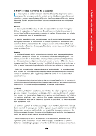 7.Établirdesrelationsetdespartenariats
99
7.3 Différentes manières de s’associer
La mise en place de relations nécessite créativité et leadership. La présente section
comprend des remarques générales sur trois termes clés. Les termes « alliance » et
« coalition » peuvent cependant avoir différentes signiﬁcations dans différentes régions
du monde. Derrière les mots, leur objectif commun reste de renforcer une initiative de
plaidoyer.
Réseaux
Les réseaux présentent l’avantage de créer des espaces libres favorisant l’émergence
d’idées, de propositions et d’expériences. Grâce à la communication électronique, ils
peuvent favoriser l’émergence de communautés de pratique débouchant sur une collabo-
ration, sans aucune perte de temps ni d’argent.
Les réseaux, mêmes structurés, ne comprennent pas les processus décisionnels qui sont
à l’origine du sentiment de responsabilité au sein des organisations et entre elles. Leur
objectif est d’introduire des idées et des pratiques pouvant conduire à des efforts plus
volontaires de renforcement du plaidoyer, faisant ainsi avancer toute une série d’initiatives
concernant les enfants.
Alliances
Les alliances se forment autour d’une question commune. Elles servent généralement
un objectif spéciﬁque et peuvent être plus ou moins structurées. Les participants à une
alliance peuvent être en désaccord sur certains points ou avoir des priorités distinctes.
Les alliances sont rarement permanentes, mais peuvent se former à différentes étapes.
Lorsqu’une politique change, par exemple, il peut être intéressant de se concentrer sur sa
mise en œuvre et de soutenir cette évolution en formant une alliance de mise en œuvre.
La force des alliances réside dans leur capacité de rassemblement. Les alliances inatten-
dues peuvent être particulièrement puissantes. Les décideurs tiennent particulièrement
compte de ces alliances. Elles suggèrent que différents points de vue soutiennent un
objectif commun.
Les alliances sont souvent de courte durée et pragmatiques. Les alliances de courte durée
ne diminuent cependant en rien l’importance du travail réalisé. En fait, elles constituent un
puissant outil lorsqu’elles sont organisées avec stratégie et détermination.
Coalitions
Les coalitions, tout comme les alliances, travaillent sur des actions conjointes. En règle
générale, elles sont mieux structurées et disposent d’un processus décisionnel. Les coali-
tions peuvent très bien employer du personnel, qui joue un rôle d’impulsion et d’initiative.
Les coalitions bénéﬁcient à leurs membres. Elles peuvent également mobiliser l’énergie
des organisations, ainsi que les ressources humaines et ﬁnancières. Les avantages doivent
donc dépasser les coûts.
Les coalitions apportent de nombreux avantages à leurs membres, notamment des ingré-
dients essentiels du plaidoyer. Les membres reçoivent souvent des informations dont il ne
disposeraient pas sans la coalition. Grâce aux liens établis, ils peuvent avoir accès à des
décideurs qu’ils auraient sans doute des difﬁcultés à contacter seuls. De plus, ils peuvent
établir des relations en vue d’autres actions de plaidoyer.
Lors de la création d’un réseau, d’une alliance ou d’une coalition, demandez-vous
également quelles associations seraient inattendues pour les décideurs. La formation
d’alliances avec de tels groupes peut surprendre les décideurs et faire avancer les choses.
 