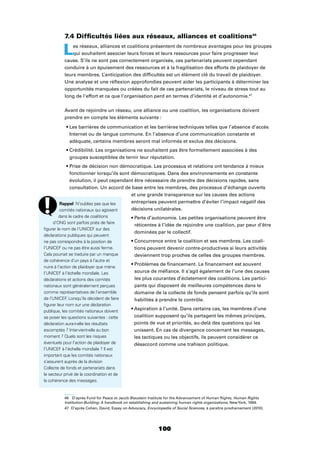 100
7.4 Difﬁcultés liées aux réseaux, alliances et coalitions46
Les réseaux, alliances et coalitions présentent de nombreux avantages pour les groupes
qui souhaitent associer leurs forces et leurs ressources pour faire progresser leur
cause. S’ils ne sont pas correctement organisés, ces partenariats peuvent cependant
conduire à un épuisement des ressources et à la fragilisation des efforts de plaidoyer de
leurs membres. L’anticipation des difﬁcultés est un élément clé du travail de plaidoyer.
Une analyse et une réﬂexion approfondies peuvent aider les participants à déterminer les
opportunités manquées ou créées du fait de ces partenariats, le niveau de stress tout au
long de l’effort et ce que l’organisation perd en termes d’identité et d’autonomie.47
Avant de rejoindre un réseau, une alliance ou une coalition, les organisations doivent
prendre en compte les éléments suivants :
Internet ou de langue commune. En l’absence d’une communication constante et
adéquate, certains membres seront mal informés et exclus des décisions.
groupes susceptibles de ternir leur réputation.
fonctionner lorsqu’ils sont démocratiques. Dans des environnements en constante
évolution, il peut cependant être nécessaire de prendre des décisions rapides, sans
consultation. Un accord de base entre les membres, des processus d’échange ouverts
et une grande transparence sur les causes des actions
entreprises peuvent permettre d’éviter l’impact négatif des
décisions unilatérales.
réticentes à l’idée de rejoindre une coalition, par peur d’être
dominées par le collectif.
-
tions peuvent devenir contre-productives si leurs activités
deviennent trop proches de celles des groupes membres.
source de méﬁance. Il s’agit également de l’une des causes
les plus courantes d’éclatement des coalitions. Les partici-
pants qui disposent de meilleures compétences dans le
domaine de la collecte de fonds pensent parfois qu’ils sont
habilités à prendre le contrôle.
coalition supposent qu’ils partagent les mêmes principes,
points de vue et priorités, au-delà des questions qui les
unissent. En cas de divergence concernant les messages,
les tactiques ou les objectifs, ils peuvent considérer ce
désaccord comme une trahison politique.
46 D’après Fund for Peace et Jacob Blaustein Institute for the Advancement of Human Rights, Human Rights
Institution-Building: A handbook on establishing and sustaining human rights organizations, NewYork, 1994.
47 D’après Cohen, David, Essay on Advocacy, Encyclopedia of Social Sciences, à paraître prochainement (2010).
Rappel N’oubliez pas que les
comités nationaux qui agissent
dans le cadre de coalitions
d’ONG sont parfois priés de faire
ﬁgurer le nom de l’UNICEF sur des
déclarations publiques qui peuvent
ne pas correspondre à la position de
l’UNICEF ou ne pas être aussi ferme.
Cela pourrait se traduire par un manque
de cohérence d’un pays à l’autre et
nuire à l’action de plaidoyer que mène
l’UNICEF à l’échelle mondiale. Les
déclarations et actions des comités
nationaux sont généralement perçues
comme représentatives de l’ensemble
de l’UNICEF. Lorsqu’ils décident de faire
ﬁgurer leur nom sur une déclaration
publique, les comités nationaux doivent
se poser les questions suivantes : cette
déclaration aura-t-elle les résultats
escomptés ? Intervient-elle au bon
moment ? Quels sont les risques
éventuels pour l’action de plaidoyer de
l’UNICEF à l’échelle mondiale ? Il est
important que les comités nationaux
s’assurent auprès de la division
Collecte de fonds et partenariats dans
le secteur privé de la coordination et de
la cohérence des messages.
 