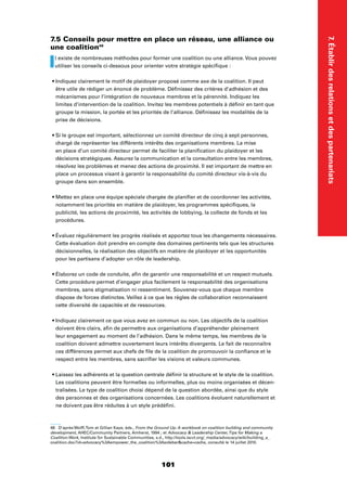 101
7.Établirdesrelationsetdespartenariats
7.5 Conseils pour mettre en place un réseau, une alliance ou
une coalition48
Il existe de nombreuses méthodes pour former une coalition ou une alliance. Vous pouvez
utiliser les conseils ci-dessous pour orienter votre stratégie spéciﬁque :
être utile de rédiger un énoncé de problème. Déﬁnissez des critères d’adhésion et des
mécanismes pour l’intégration de nouveaux membres et la pérennité. Indiquez les
limites d’intervention de la coalition. Invitez les membres potentiels à déﬁnir en tant que
groupe la mission, la portée et les priorités de l’alliance. Déﬁnissez les modalités de la
prise de décisions.
chargé de représenter les différents intérêts des organisations membres. La mise
en place d’un comité directeur permet de faciliter la planiﬁcation du plaidoyer et les
décisions stratégiques. Assurez la communication et la consultation entre les membres,
résolvez les problèmes et menez des actions de proximité. Il est important de mettre en
place un processus visant à garantir la responsabilité du comité directeur vis-à-vis du
groupe dans son ensemble.
notamment les priorités en matière de plaidoyer, les programmes spéciﬁques, la
publicité, les actions de proximité, les activités de lobbying, la collecte de fonds et les
procédures.
Cette évaluation doit prendre en compte des domaines pertinents tels que les structures
décisionnelles, la réalisation des objectifs en matière de plaidoyer et les opportunités
pour les partisans d’adopter un rôle de leadership.
Cette procédure permet d’engager plus facilement la responsabilité des organisations
membres, sans stigmatisation ni ressentiment. Souvenez-vous que chaque membre
dispose de forces distinctes. Veillez à ce que les règles de collaboration reconnaissent
cette diversité de capacités et de ressources.
doivent être clairs, aﬁn de permettre aux organisations d’appréhender pleinement
leur engagement au moment de l’adhésion. Dans le même temps, les membres de la
coalition doivent admettre ouvertement leurs intérêts divergents. Le fait de reconnaître
ces différences permet aux chefs de ﬁle de la coalition de promouvoir la conﬁance et le
respect entre les membres, sans sacriﬁer les visions et valeurs communes.
Les coalitions peuvent être formelles ou informelles, plus ou moins organisées et décen-
tralisées. Le type de coalition choisi dépend de la question abordée, ainsi que du style
des personnes et des organisations concernées. Les coalitions évoluent naturellement et
ne doivent pas être réduites à un style prédéﬁni.
48 D’après Wolff,Tom et Gillian Kaye, éds., From the Ground Up: A workbook on coalition building and community
development, AHEC/Community Partners, Amherst, 1994 ; et Advocacy  Leadership Center,Tips for Making a
Coalition Work, Institute for Sustainable Communities, s.d., http://tools.iscvt.org/_media/advocacy/wiki/building_a_
coalition.doc?id=advocacy%3Aempower_the_coalition%3Asidebarcache=cache, consulté le 14 juillet 2010.
 