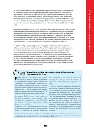 103
7.Établirdesrelationsetdespartenariats
Le Plan-cadre des Nations Unies pour l’aide au développement (PNUAD) est un exemple
de partenariat efﬁcace de grande envergure entre le gouvernement, les commissions
régionales, les institutions de Bretton Woods, les organisations humanitaires, la société
civile et les fonds, programmes et agences spécialisées des Nations Unies.Tout comme
le cadre de planiﬁcation des opérations de développement du système des Nations Unies
au niveau national, il comprend des stratégies de coopération et des objectifs communs,
un cadre de ressources et des propositions en vue de la surveillance, de l’évaluation et du
suivi.
Les occasions spéciales peuvent servir de prétexte à des actions conjointes, notamment les
fêtes ou jours fériés locaux/nationaux ; les journées mondiales telles que la Journée des
Nations Unies (24 octobre), la Journée mondiale de la lutte contre le sida (1er décembre),
la Journée internationale pour l’élimination de la pauvreté (17 octobre) ou la Journée
internationale de la femme (8 mars) ; mais également les visites de célébrités et les événe-
ments impliquant des politiciens, des artistes, des athlètes, des chefs d’entreprises ou des
activistes sociaux – et, naturellement, les Ambassadeurs itinérants de l’UNICEF.
La sphère politique présente également des opportunités telles que les élections, les
débats parlementaires et les actions en faveur de l’adoption de lois favorables aux droits
de l’enfant. La présentation d’événements locaux contemporains tels que la création
d’entreprises, des expériences humaines et/ou des questions économiques sur des
supports écrits et électroniques peut servir de plateforme de coopération. Les actions
conjointes de plaidoyer peuvent par ailleurs se concentrer sur les événements mondiaux
en cours (sommets, réunions du G8/G20, conférences sur le changement climatique,
etc.). Les groupements régionaux tels que l’Association des nations de l’Asie du Sud-Est
(ANASE) ou le Nouveau partenariat pour le développement de l’Afrique (NEPAD) peuvent
également constituer des opportunités clés.
En 2009, l’UNICEF a souhaité s’assurer que le G20
accorderait une attention sufﬁsante à l’impact de
la crise économique sur les enfants vulnérables. Le
Département du développement international du
Royaume-Uni (DFID) a soumis l’idée d’un Dispositif
mondial d’alerte vulnérabilités et impacts (GIVAS) au
siège de l’UNICEF, ainsi qu’auprès d’autres agences
telles que le Programme des Nations Unies pour le
développement (PNUD) ou la Banque mondiale.
Le système GIVAS est conçu pour combler le
déﬁcit d’information entre le moment où une crise
mondiale touche les populations vulnérables et où
des analyses et informations quantitatives ﬁables
parviennent aux décideurs.
Le système GIVAS permettra d’obtenir des analyses
et données en temps réel issues de diverses sources
ﬁables. En recoupant de multiples dimensions
de la vulnérabilité, il vise à aider la communauté
internationale et les gouvernements nationaux à
répondre plus efﬁcacement et plus rapidement aux
crises.
L’UNICEF a participé activement à la conceptuali-
sation de ce système et dirigé sa mise au point,
tout en défendant sa mise en œuvre avec d’autres
partenaires clés, notamment les États membres
des Nations Unies, la Banque mondiale et le PNUD.
Cette idée a ﬁnalement été adoptée par le bureau
du Secrétaire général. Avant la réunion du G20
à Londres en 2009, l’UNICEF a mis à proﬁt tous
ses canaux et toute son inﬂuence pour préparer le
terrain en vue des discussions sur l’élargissement
du système GIVAS, en partenariat avec les comités
nationaux, les gouvernements et autres acteurs
concernés.
Travailler avec les partenaires pour inﬂuencer les
discussions du G20
Source : discussions avec la Communauté de pratique de l’UNICEF ; et Programme des Nations Unies pour le développement,
et al., Se relever de la crise économique et ﬁnancière : sécurité alimentaire et ﬁlets de sécurité, Réunion conjointe des Conseils
d’administration du PNUD/UNFPA, de l’UNICEF et du PAM, New York, janvier 2010, p. 5.
ÉTUDE
DE CAS
 