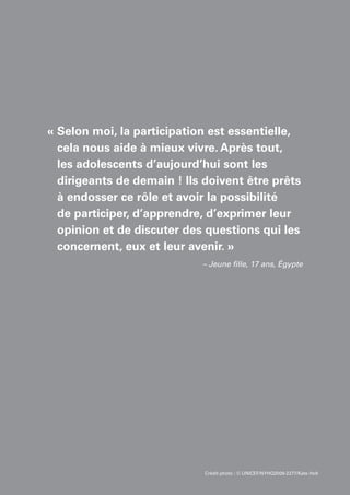 Crédit photo : © UNICEF/NYHQ2009-2277/Kate Holt
« Selon moi, la participation est essentielle,
cela nous aide à mieux vivre. Après tout,
les adolescents d’aujourd’hui sont les
dirigeants de demain ! Ils doivent être prêts
à endosser ce rôle et avoir la possibilité
de participer, d’apprendre, d’exprimer leur
opinion et de discuter des questions qui les
concernent, eux et leur avenir. »
– Jeune fille, 17 ans, Égypte
 