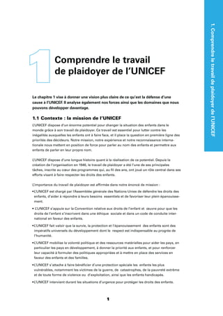 1
Le chapitre 1 vise à donner une vision plus claire de ce qu’est la défense d’une
cause à l’UNICEF. Il analyse également nos forces ainsi que les domaines que nous
pouvons développer davantage.
1.1 Contexte : la mission de l’UNICEF
L’UNICEF dispose d’un énorme potentiel pour changer la situation des enfants dans le
monde grâce à son travail de plaidoyer. Ce travail est essentiel pour lutter contre les
inégalités auxquelles les enfants ont à faire face, et il place la question en première ligne des
priorités des décideurs. Notre mission, notre expérience et notre reconnaissance interna-
tionale nous mettent en position de force pour parler au nom des enfants et permettre aux
enfants de parler en leur propre nom.
L’UNICEF dispose d’une longue histoire quant à la réalisation de ce potentiel. Depuis la
création de l’organisation en 1946, le travail de plaidoyer a été l’une de ses principales
tâches, inscrite au cœur des programmes qui, au ﬁl des ans, ont joué un rôle central dans ses
efforts visant à faire respecter les droits des enfants.
L’importance du travail de plaidoyer est afﬁrmée dans notre énoncé de mission :
enfants, d’aider à répondre à leurs besoins essentiels et de favoriser leur plein épanouisse-
ment.
droits de l’enfant s’inscrivent dans une éthique sociale et dans un code de conduite inter-
national en faveur des enfants.
impératifs universels du développement dont le respect est indispensable au progrès de
l’humanité.
particulier les pays en développement, à donner la priorité aux enfants, et pour renforcer
leur capacité à formuler des politiques appropriées et à mettre en place des services en
faveur des enfants et des familles.
vulnérables, notamment les victimes de la guerre, de catastrophes, de la pauvreté extrême
et de toute forme de violence ou d’exploitation, ainsi que les enfants handicapés.
1Comprendre le travail
de plaidoyer de l’UNICEF
1.Comprendreletravaildeplaidoyerdel’UNICEF
 