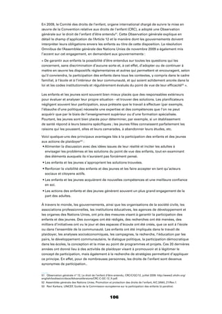 106
En 2009, le Comité des droits de l’enfant, organe international chargé de suivre la mise en
œuvre de la Convention relative aux droits de l’enfant (CRC), a adopté une Observation
générale sur le droit de l’enfant d’être entendu51
. Cette Observation générale explique en
détail le champ d’application de l’Article 12 et la manière dont les gouvernements doivent
interpréter leurs obligations envers les enfants au titre de cette disposition. La résolution
Omnibus de l’Assemblée générale des Nations Unies de novembre 2009 a également mis
l’accent sur cet engagement, en demandant aux gouvernements :
« De garantir aux enfants la possibilité d’être entendus sur toutes les questions qui les
concernent, sans discrimination d’aucune sorte et, à cet effet, d’adopter ou de continuer à
mettre en œuvre les dispositifs réglementaires et autres qui permettent et encouragent, selon
qu’il conviendra, la participation des enfants dans tous les contextes, y compris dans le cadre
familial, à l’école et à l’intérieur de leur communauté, et qui soient solidement ancrés dans la
loi et les codes institutionnels et régulièrement évalués du point de vue de leur efﬁcacité52
».
Les enfants et les jeunes sont souvent bien mieux placés que des responsables extérieurs
pour évaluer et analyser leur propre situation - et trouver des solutions. Les planiﬁcateurs
négligent souvent leur participation, sous prétexte que le travail à effectuer (par exemple,
l’ébauche d’une politique) nécessite une expertise et des compétences que l’on ne peut
acquérir que par le biais de l’enseignement supérieur ou d’une formation spécialisée.
Pourtant, les jeunes sont bien placés pour déterminer, par exemple, si un établissement
de santé répond à leurs besoins spéciﬁques ; les jeunes ﬁlles connaissent parfaitement les
raisons qui les poussent, elles et leurs camarades, à abandonner leurs études, etc.
Voici quelque-uns des principaux avantages liés à la participation des enfants et des jeunes
aux actions de plaidoyer53
:
envisager les problèmes et les solutions du point de vue des enfants, tout en examinant
des éléments auxquels ils n’auraient pas forcément pensé.
sociaux et citoyens actifs.
en soi.
part des adultes.
À travers le monde, les gouvernements, ainsi que les organisations de la société civile, les
associations professionnelles, les institutions éducatives, les agences de développement et
les organes des Nations Unies, ont pris des mesures visant à garantir la participation des
enfants et des jeunes. Des ouvrages ont été rédigés, des recherches ont été menées, des
milliers d’initiatives ont vu le jour et des espaces d’écoute ont été créés, que ce soit à l’école
ou dans l’ensemble de la communauté. Les enfants ont été impliqués dans le travail de
plaidoyer, les analyses socioéconomiques, les campagnes, la recherche, l’éducation par les
pairs, le développement communautaire, le dialogue politique, la participation démocratique
dans les écoles, la conception et la mise au point de programmes et projets. Ces 20 dernières
années ont donné lieu à des activités de plaidoyer visant à promouvoir et à légitimer le
concept de participation, mais également à la recherche de stratégies permettant d’appliquer
ce principe. En effet, pour de nombreuses personnes, les droits de l’enfant sont devenus
synonymes de participation..
51 Observation générale n° 12, Le droit de l’enfant d’être entendu, CRC/C/GC/12, juillet 2009. http://www2.ohchr.org/
english/bodies/crc/docs/AdvanceVersions/CRC-C-GC-12_fr.pdf.
52 Assemblée générale des Nations Unies, Promotion et protection des droits de l’enfant, A/C.3/64/L.21/Rev.1.
53 Ravi Karkara, UNICEF, Guide de la Commission européenne sur la participation des enfants (à paraître).
 