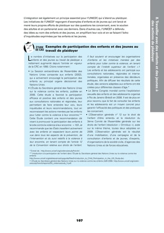 107
8.Travailleravecdesenfantsetdesjeunesà
desactionsdeplaidoyer
L’intégration est également un principe essentiel pour l’UNICEF, qui s’étend au plaidoyer.
Les initiatives de l’UNICEF regorgent d’exemples d’enfants et de jeunes qui ont lancé et
mené leurs propres efforts de plaidoyer sur des questions les concernant, avec le soutien
des adultes et en partenariat avec ces derniers. Dans d’autres cas, l’UNICEF a défendu
des idées au nom des enfants et des jeunes, en ampliﬁant leur voix et en se faisant l’écho
d’inquiétudes exprimées par les enfants et les jeunes.
Le nombre d’initiatives sur la participation des
enfants et des jeunes au travail de plaidoyer a
nettement augmenté depuis l’entrée en vigueur
de la CRC en 1990. Citons notamment :
Nations Unies consacrée aux enfants (2002),
qui a activement encouragé la participation des
enfants au principal organe décisionnel des
Nations Unies.
sur la violence contre les enfants, publiée en
2006. Cette étude a favorisé la participation
efﬁcace et positive des enfants et des jeunes
aux consultations nationales et régionales, leur
permettant de faire entendre leur voix, leurs
inquiétudes et leurs recommandations, tout en
reconnaissant les actions menées par les enfants
pour lutter contre la violence à leur encontre.**
Cette Étude contient une recommandation clé
visant à promouvoir la participation des enfants à
la lutte contre la violence à leur encontre : « 103. Je
recommande que les États travaillent activement
avec les enfants et respectent leurs points de
vue dans tous les aspects de la prévention, de
l’intervention et du suivi relatifs à la violence à
leur encontre, en tenant compte de l’article 12
de la Convention relative aux droits de l’enfant.
Il faut soutenir et encourager les organisations
d’enfants et les initiatives menées par des
enfants pour lutter contre la violence, en tenant
compte de l’intérêt supérieur de l’enfant ».†
Les enfants et les adolescents ont participé aux
consultations nationales, régionales et interna-
tionales, organisées en présence des décideurs
politiques. Aﬁn de diffuser les résultats de cette
étude, des versions adaptées aux enfants ont été
créées pour différentes classes d’âge.*
sexuelle des enfants et des adolescents organisé
à Rio de Janeiro (Brésil) en 2008. Il est de plus en
plus reconnu que le fait de consulter les enfants
et les adolescents est un moyen concret pour
garantir l’efﬁcacité des politiques et des pratiques
les concernant.
l’enfant d’être entendu et la résolution du
3ème Comité de l’Assemblée générale sur les
droits de l’enfant (résolution « Omnibus »), axée
sur le même thème, toutes deux adoptées en
2009. L’Observation générale est le résultat
d’une mobilisation, d’une campagne et de la
consultation d’enfants et de jeunes, d’experts,
d’organisations de la société civile, d’agences des
Nations Unies et de forces éducatives.
Exemples de participation des enfants et des jeunes au
travail de plaidoyer
*Extrait de : http://www.unicef.org/violencestudy/french/.
** Intoduction à la participation de l’enfant dans l’Étude du Secrétaire général des Nations Unies sur la violence contre les
enfants
http://www.unicef.org/adolescence/cypguide/ﬁles/Introduction_to_Child_Participation_in_the_UN_Study.doc.
† L’Étude du Secrétaire général des Nations Unies sur la violence contre les enfants (A/61/299). http://www.unicef.org/violen-
cestudy/french/reports/SG_violencestudy_fr.pdf.
ÉTUDE
DE CAS
 