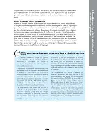 8.Travailleravecdesenfantsetdesjeunesà
desactionsdeplaidoyer
109
du problème au suivi et à l’évaluation des résultats. Les initiatives de plaidoyer de ce type
peuvent être lancées par des enfants ou des adultes. Dans la plupart des cas, les enfants
prennent le contrôle du processus et s’appuient sur le soutien des adultes de temps à
autre.
Actions de plaidoyer menées par des enfants
Comme le suggère l’intitulé, si les enfants sont impliqués dans ces actions de plaidoyer,
ils dirigent également le processus et en sont souvent les instigateurs. Cela ne signiﬁe pas
pour autant que les enfants sont laissés à eux-mêmes. Les actions de plaidoyer menées
par des enfants impliquent la création d’espaces et de canaux, ainsi que la mise à disposi-
tion de ressources permettant aux enfants de s’informer, de prendre à bras-le-corps les
problèmes qui les concernent et de défendre ces questions. Il faut aider les enfants et les
jeunes à comprendre les lois et politiques, et leur fournir des informations adaptées. De
plus, nous ne voulons pas qu’ils prennent de risques. Nous devons pour cela protéger les
enfants et les jeunes tout au long du processus. Nous devons également former et soutenir
les enfants et les jeunes. En fait, les enfants eux-mêmes peuvent souvent nous apprendre
comment les soutenir dans le travail de plaidoyer.
L’UNICEF Kazakhstan a adopté une approche
multi-facettes de la création d’espaces
démocratiques permettant aux enfants et
aux jeunes de participer aux débats politiques
nationaux les concernant.
L’organisation a commencé par former 26 jeunes
animateurs, aﬁn qu’ils acquièrent des compétences
et techniques participatives et comprennent
parfaitement les principes essentiels des droits de
l’enfant et leur application. Ces jeunes animateurs
ont mené 70 consultations régionales à travers le
pays. Ils ont aidé plus de 2 000 enfants et jeunes à
identiﬁer leurs problèmes et peuvent contribuer au
développement communautaire et national.
Les consultations ont permis de recueillir le
point de vue de garçons, ﬁlles, jeunes hommes
et jeunes femmes vivant dans des villages,
d’enfants handicapés et d’enfants vivant dans
des orphelinats. Elles ont permis de sensibiliser
les enfants au rôle des médias dans la réussite
d’une démocratie. De jeunes vidéo-reporters ont
été formés, puis ont documenté la totalité du
processus et produit des documentaires reﬂétant
les principales préoccupations des adolescents du
pays. Ces vidéos ont été utilisées en tant qu’outils
de plaidoyer.
Les consultations ont permis d’élaborer un
document présentant les points de vue et les
recommandations des jeunes. Aﬁn de consolider
les progrès réalisés, l’UNICEF a rassemblé un
groupe de plus de 2 500 jeunes délégués issus de
différentes régions du pays. Tout premier Forum
des adolescents et des jeunes, cet événement,
organisé à Astana (Kazakhstan), a permis aux
enfants et aux jeunes de présenter leur point de
vue sur la politique émergente du Kazakhstan en
faveur de la jeunesse. Ce processus a débouché sur
d’autres actions visant à impliquer les adolescents
dans les politiques et activités les concernant.
Kazakhstan : Impliquer les enfants dans le plaidoyer politique
UNICEF, Guide de la Commission européenne sur la participation des enfants (à paraître).
ÉTUDE
DE CAS
 